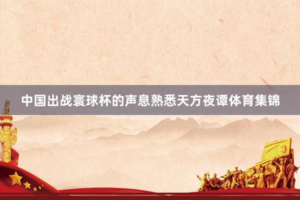 中国出战寰球杯的声息熟悉天方夜谭体育集锦