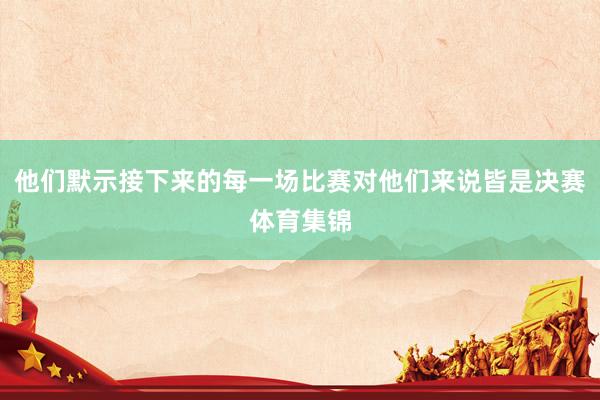 他们默示接下来的每一场比赛对他们来说皆是决赛体育集锦