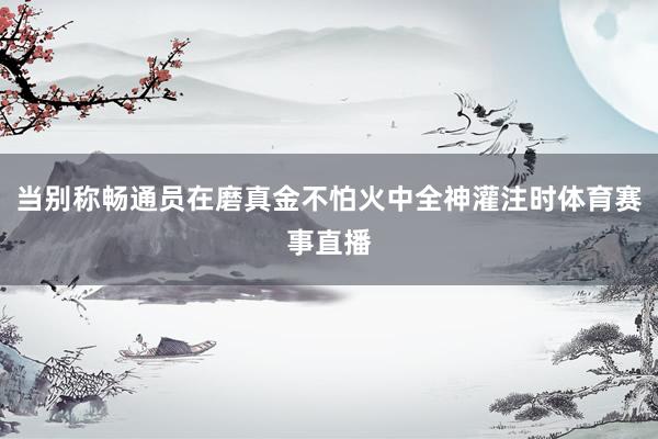 当别称畅通员在磨真金不怕火中全神灌注时体育赛事直播