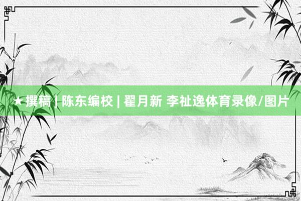 ★撰稿 | 陈东编校 | 翟月新 李祉逸体育录像/图片