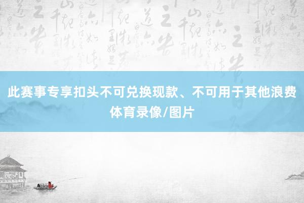 此赛事专享扣头不可兑换现款、不可用于其他浪费体育录像/图片
