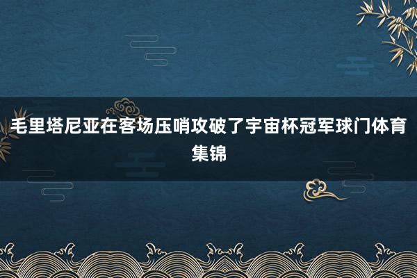 毛里塔尼亚在客场压哨攻破了宇宙杯冠军球门体育集锦