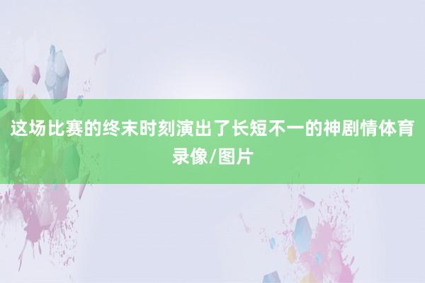 这场比赛的终末时刻演出了长短不一的神剧情体育录像/图片