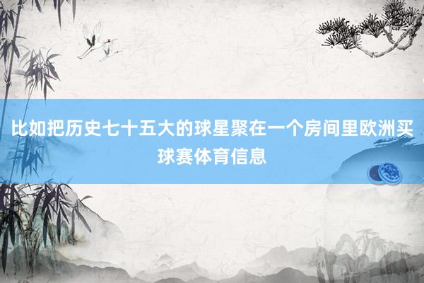 比如把历史七十五大的球星聚在一个房间里欧洲买球赛体育信息