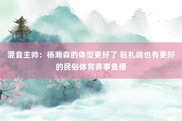 混音主帅：杨瀚森的体型更好了 驻扎端也有更好的民俗体育赛事直播