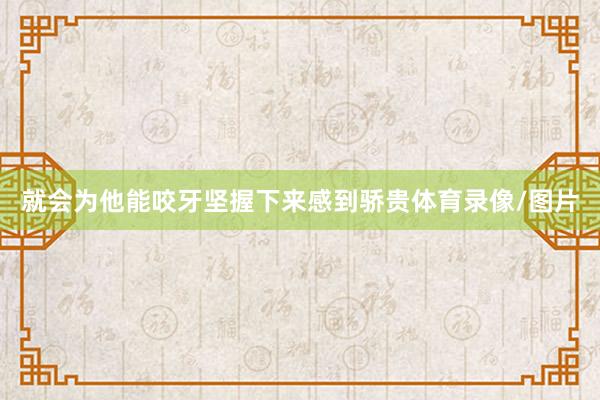 就会为他能咬牙坚握下来感到骄贵体育录像/图片