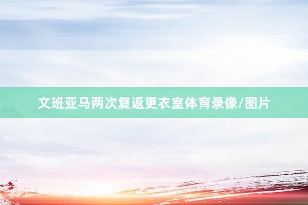 文班亚马两次复返更衣室体育录像/图片