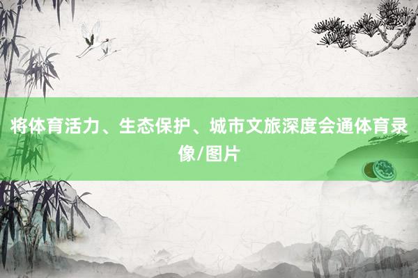 将体育活力、生态保护、城市文旅深度会通体育录像/图片