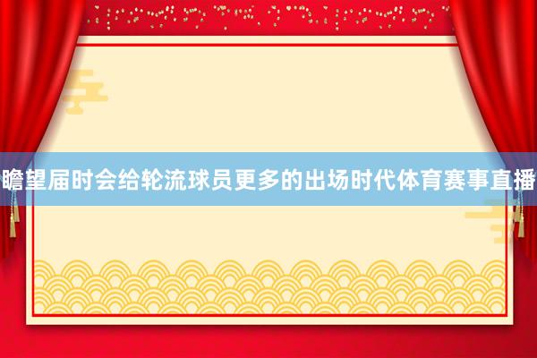 瞻望届时会给轮流球员更多的出场时代体育赛事直播