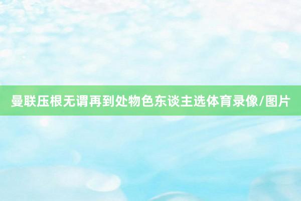 曼联压根无谓再到处物色东谈主选体育录像/图片