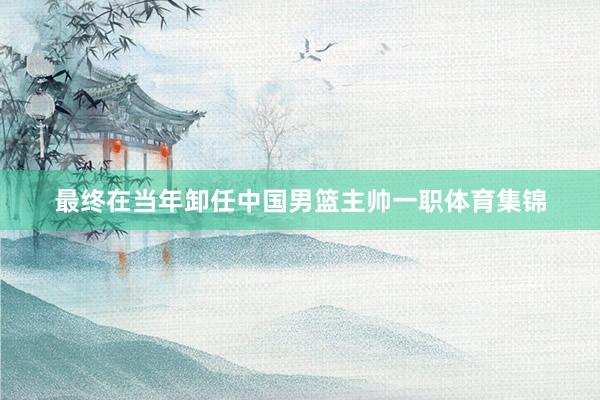 最终在当年卸任中国男篮主帅一职体育集锦