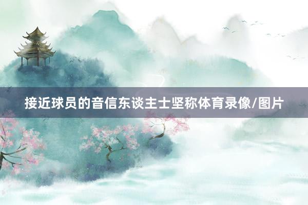 接近球员的音信东谈主士坚称体育录像/图片