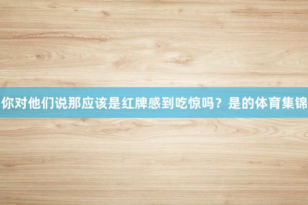 你对他们说那应该是红牌感到吃惊吗?是的体育集锦