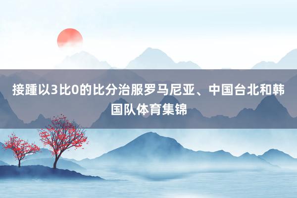 接踵以3比0的比分治服罗马尼亚、中国台北和韩国队体育集锦