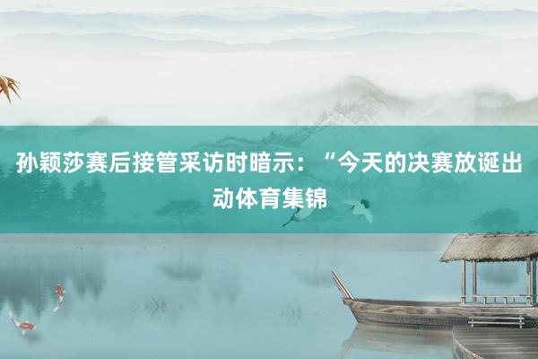 孙颖莎赛后接管采访时暗示：“今天的决赛放诞出动体育集锦