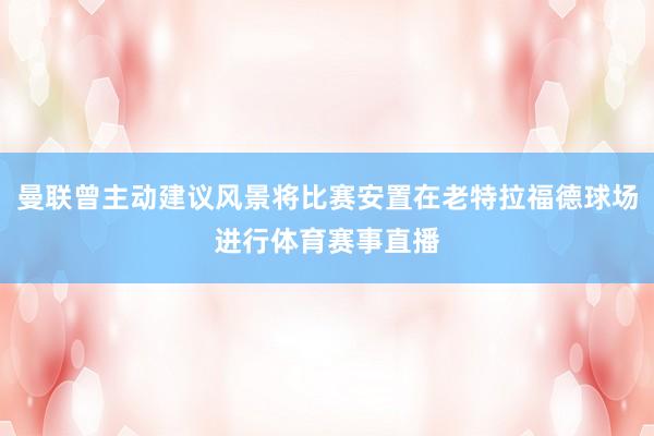曼联曾主动建议风景将比赛安置在老特拉福德球场进行体育赛事直播