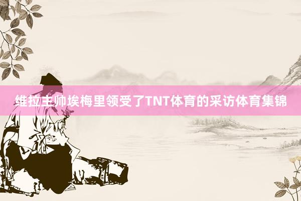 维拉主帅埃梅里领受了TNT体育的采访体育集锦