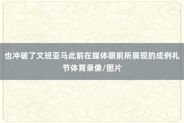 也冲破了文班亚马此前在媒体眼前所展现的成例礼节体育录像/图片