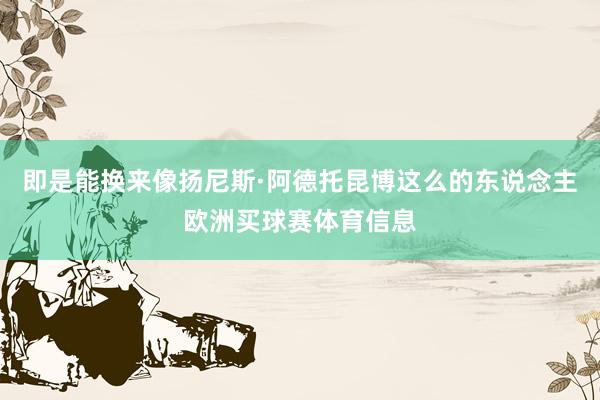 即是能换来像扬尼斯·阿德托昆博这么的东说念主欧洲买球赛体育信息