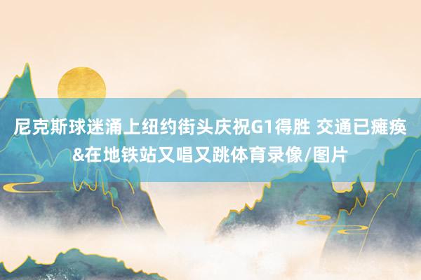尼克斯球迷涌上纽约街头庆祝G1得胜 交通已瘫痪&在地铁站又唱又跳体育录像/图片