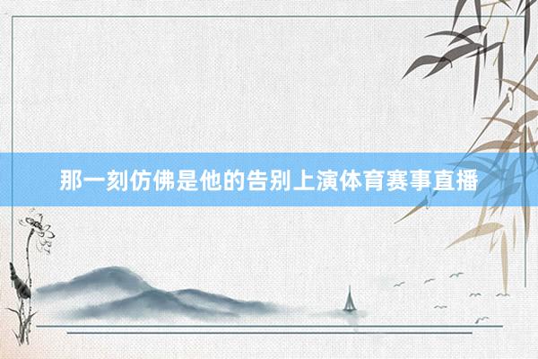 那一刻仿佛是他的告别上演体育赛事直播