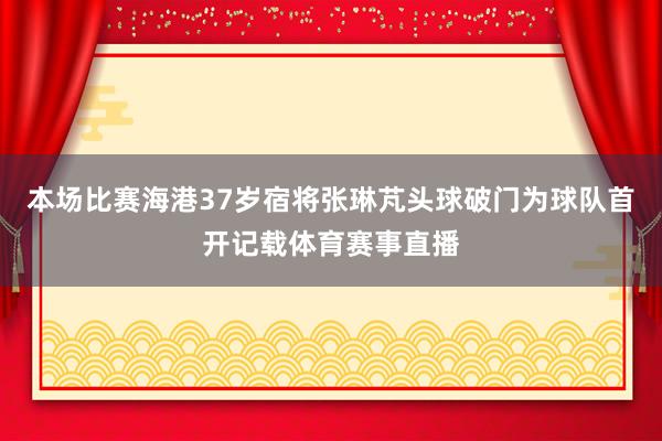 本场比赛海港37岁宿将张琳芃头球破门为球队首开记载体育赛事直播
