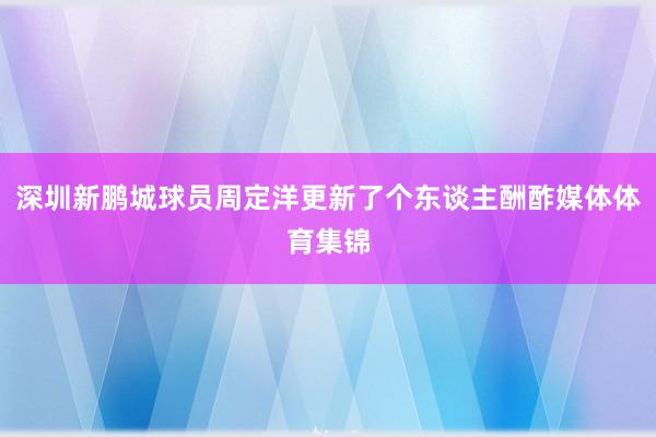 深圳新鹏城球员周定洋更新了个东谈主酬酢媒体体育集锦